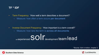 • Term Frequency: “How well a term describes a document?”
– Measure: how often a term occurs per document
• Inverse Document Frequency: “How important is a term overall?”
– Measure: how rare the term is across all documents
TF * IDF
*Source: Solr in Action, chapter 3
Southern Data Science
 