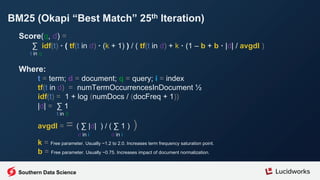 BM25 (Okapi “Best Match” 25th Iteration)
Score(q, d) =
∑ idf(t) · ( tf(t in d) · (k + 1) ) / ( tf(t in d) + k · (1 – b + b · |d| / avgdl )
t in q
Where:
t = term; d = document; q = query; i = index
tf(t in d) = numTermOccurrencesInDocument ½
idf(t) = 1 + log (numDocs / (docFreq + 1))
|d| = ∑ 1
t in d
avgdl = = ( ∑ |d| ) / ( ∑ 1 ) )
d in i d in i
k = Free parameter. Usually ~1.2 to 2.0. Increases term frequency saturation point.
b = Free parameter. Usually ~0.75. Increases impact of document normalization.
Southern Data Science
 