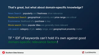 News Search : popularity and freshness drive relevance
Restaurant Search: geographical proximity and price range are critical
Ecommerce: likelihood of a purchase is key
Movie search: More popular titles are generally more relevant
Job search: category of job, salary range, and geographical proximity matter
TF * IDF of keywords can’t hold it’s own against good
domain-specific relevance factors!
That’s great, but what about domain-specific knowledge?
Southern Data Science
 