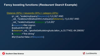 Southern Data Science
Fancy boosting functions (Restaurant Search Example)
Distance (50%) + keywords (30%) + category (20%)
q=_val_:"scale(mul(query($keywords),1),0,30)" AND
_val_:"scale(sum($radiusInKm,mul(query($distance),-1)),0,50)” AND
_val_:"scale(mul(query($category),1),0,20)"
&keywords=filet mignon
&radiusInKm=48.28
&distance=_val_:"geodist(latitudelongitude.latlon_is,33.77402,-84.29659)”
&category=”fine dining"
&fq={!cache=false v=$keywords}
 