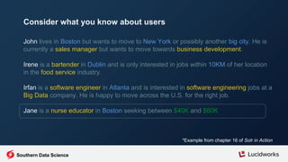 John lives in Boston but wants to move to New York or possibly another big city. He is
currently a sales manager but wants to move towards business development.
Irene is a bartender in Dublin and is only interested in jobs within 10KM of her location
in the food service industry.
Irfan is a software engineer in Atlanta and is interested in software engineering jobs at a
Big Data company. He is happy to move across the U.S. for the right job.
Jane is a nurse educator in Boston seeking between $40K and $60K
*Example from chapter 16 of Solr in Action
Consider what you know about users
Southern Data Science
 
