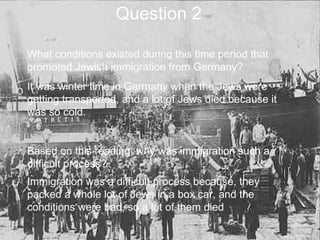 Question 2 What conditions existed during this time period that promoted Jewish immigration from Germany?  It was winter time in Germany when the Jews were getting transported, and a lot of Jews died because it was so cold. Based on this reading, why was immigration such a difficult process? Immigration was a difficult process because, they packed a whole lot of Jews in a box car, and the conditions were bad, so a lot of them died   