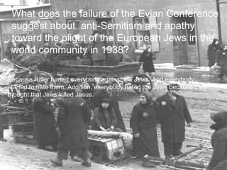 Question 3 What does the failure of the Evian Conference suggest about  anti-Semitism and apathy toward the plight of the European Jews in the world community in 1938? Because Hitler turned everybody against the Jews. And everybody started to hate them. Addition, everybody hated the Jews because they thought that Jews killed Jesus. Because Hitler turned everybody against the Jews. And everybody started to hate them. Addition, everybody hated the Jews because they thought that Jews killed Jesus. What does the failure of the Evian Conference suggest about  anti-Semitism and apathy toward the plight of the European Jews in the world community in 1938? 