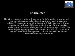 The views expressed in these lessons are for information purposes only and do not construe to be of any investment, legal or taxation advice. The contents are topical in nature & held true at the time of creation of the lesson. They are not indicative of future market trends, nor is Tata Asset Management Ltd. attempting to predict the same. Reprinting any part of this presentation will be at your own risk and Tata Asset Management Ltd. will not be liable for the consequences of any such action. Disclaimer 