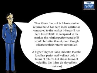 Thus if two funds A & B have similar returns but A has been more volatile as compared to the market whereas B has been less volatile as compared to the market, the relative performance of B would be better than A, even though otherwise their returns are similar. A higher Treynor Ratio indicates that the fund has performed well not only in terms of returns but also in terms of volatility (i.e. it has displayed less riskiness)  