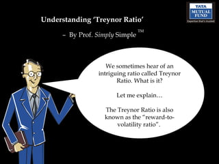 Understanding ‘Treynor Ratio’ –  By Prof.  Simply  Simple  TM We sometimes hear of an intriguing ratio called Treynor Ratio. What is it? Let me explain… The Treynor Ratio is also known as the “reward-to-volatility ratio”.  