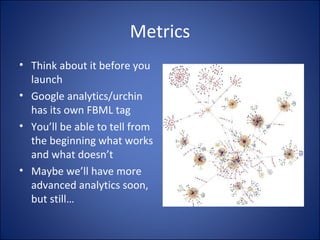 Metrics Think about it before you launch Google analytics/urchin has its own FBML tag You’ll be able to tell from the beginning what works and what doesn’t Maybe we’ll have more advanced analytics soon, but still… 