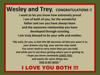 Wesley and Trey ,  CONGRATULATIONS !!   I want to let you know how extremely proud  I am of both of you, for the wonderful  father and son you have always been  and the awesome relationship you have  developed through scouting.  I am truly blessed to be your wife and mother.  “My wish, for you, is that this life becomes all that you want it to, your dreams stay big, your worries stay small, You never need to carry more than you can hold, and while you're out there getting where you're getting to, I hope you know somebody  LOVES YOU ,  and wants the same things too, THIS IS MY WISH .”  I LOVE YOU BOTH !!! 
