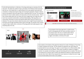 On the left hand side there is a little bio on Trey Songz which gives an overview of his life
and career. This allows the audience to get a perception of his lifestyle and feel interacted
with the star. On the right there is a special feature of his most popular tracks which will
contributes in making improving his image and increasing his popularity. People are able to
see the most popular tracks and relate to them or download them if not yet. This essentially
promotes his music to wider audience, for those who are his fans and new comers. There is
also a section below where you can stream the music straight away, this makes the music
much more convenient and provides a method of downloading. Meta tag allows us to
narrow down information to precise and specific details which may be of interest to an
individual. This saves time and also makes the process more straight forward instead of all
the hassle to go through everything inorder to get to that page. An example of this could be
using the # tag on twitter after a comment of Trey Songz which will enable people to read
everything about him only.


                                                                                                         At the bottom of the home page there is another banner
                                                                                                         with his discography with the names and album covers of
                                                                                                         his previous work. This acts as a timeline which informs
                                                                                                         the audience about his previous albums which can be
                                                                                                         triggers and enables a continuity of his work.




                                                                                 Some statistics at the bottom of the page that indicates the number of followers of Trey Songz
                                                                                 in twitter Facebook and YouTube. This also indicates his popularity rate, which helps him
                                                                                 promote both his music and image. This aspect is an extra feature on an official website. Web
                                                                                 2.0 enables interaction for the audience. These make it possible for audience to engage in
                                                                                 activities. For example commenting on songs and interacting with stars via twitter. The internet
                                                                                 has evolved from its previous web 1.0 which only allowed the audience to absorb information
                                                                                 and only inform them. Web 2.0 has impacted the music industry as it allows the artists’ image
                                                                                 to be promoted widely and for them to be establish.
 