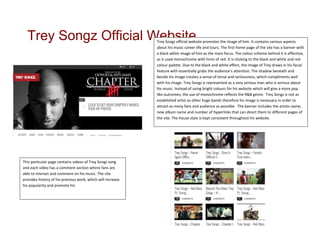 Trey Songz Official Website                                Trey Songz official website promotes the image of him. It contains various aspects
                                                             about his music career life and tours. The first home page of the site has a banner with
                                                             a black white image of him as the main focus. The colour scheme behind it is effective,
                                                             as it used monochrome with hints of red. It is sticking to the black and white and red
                                                             colour palette. Due to the black and white effect, the image of Trey draws in his facial
                                                             feature with essentially grabs the audience’s attention. The shadow beneath and
                                                             beside his image creates a sense of tense and seriousness, which compliments well
                                                             with his image. Trey Songz is represented as a very serious man who is serious about
                                                             his music. Instead of using bright colours for his website which will give a more pop
                                                             like outcomes, the use of monochrome reflects the R&B genre. Trey Songz is not as
                                                             established artist as other huge bands therefore his image is necessary in order to
                                                             attract as many fans and audience as possible. The banner includes the artists name,
                                                             new album name and number of hyperlinks that can direct them to different pages of
                                                             the site. The house style is kept consistent throughout his website.




This particular page contains videos of Trey Songz song
and each video has a comment section where fans are
able to interact and comment on his music. The site
provides history of his previous work, which will increase
his popularity and promote his
 