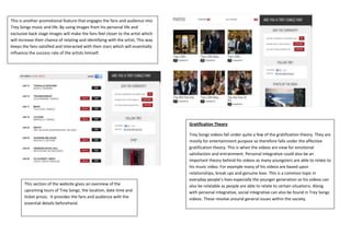 This is another promotional feature that engages the fans and audience into
Trey Songz music and life. By using images from his personal life and
exclusive back stage images will make the fans feel closer to the artist which
will increase their chance of relating and identifying with the artist, This way
keeps the fans satisfied and interacted with their stars which will essentially
influence the success rate of the artists himself.




                                                                                   Gratification Theory

                                                                                   Trey Songz videos fall under quite a few of the gratification theory. They are
                                                                                   mostly for entertainment purpose so therefore falls under the affective
                                                                                   gratification theory. This is when the videos are view for emotional
                                                                                   satisfaction and entrainment. Personal integrative could also be an
                                                                                   important theory behind his videos as many youngsters are able to relate to
                                                                                   his music video. For example many of his videos are based upon
                                                                                   relationships, break ups and genuine love. This is a common topic in
                                                                                   everyday people’s lives especially the younger generation so his videos can
       This section of the website gives an overview of the                        also be relatable as people are able to relate to certain situations. Along
       upcoming tours of Trey Songz, the location, date time and                   with personal integrative, social integrative can also be found in Trey Songz
       ticket prices. It provides the fans and audience with the                   videos. These revolve around general issues within the society.
       essential details beforehand.
 