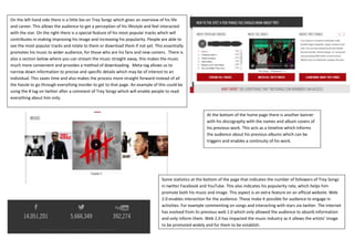 On the left hand side there is a little bio on Trey Songz which gives an overview of his life
and career. This allows the audience to get a perception of his lifestyle and feel interacted
with the star. On the right there is a special feature of his most popular tracks which will
contributes in making improving his image and increasing his popularity. People are able to
see the most popular tracks and relate to them or download them if not yet. This essentially
promotes his music to wider audience, for those who are his fans and new comers. There is
also a section below where you can stream the music straight away, this makes the music
much more convenient and provides a method of downloading. Meta tag allows us to
narrow down information to precise and specific details which may be of interest to an
individual. This saves time and also makes the process more straight forward instead of all
the hassle to go through everything inorder to get to that page. An example of this could be
using the # tag on twitter after a comment of Trey Songz which will enable people to read
everything about him only.


                                                                                                         At the bottom of the home page there is another banner
                                                                                                         with his discography with the names and album covers of
                                                                                                         his previous work. This acts as a timeline which informs
                                                                                                         the audience about his previous albums which can be
                                                                                                         triggers and enables a continuity of his work.




                                                                                 Some statistics at the bottom of the page that indicates the number of followers of Trey Songz
                                                                                 in twitter Facebook and YouTube. This also indicates his popularity rate, which helps him
                                                                                 promote both his music and image. This aspect is an extra feature on an official website. Web
                                                                                 2.0 enables interaction for the audience. These make it possible for audience to engage in
                                                                                 activities. For example commenting on songs and interacting with stars via twitter. The internet
                                                                                 has evolved from its previous web 1.0 which only allowed the audience to absorb information
                                                                                 and only inform them. Web 2.0 has impacted the music industry as it allows the artists’ image
                                                                                 to be promoted widely and for them to be establish.
 