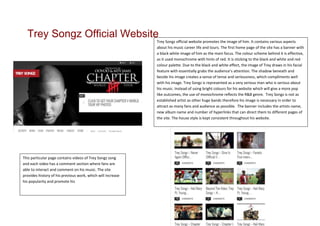 Trey Songz Official Website
                                                             Trey Songz official website promotes the image of him. It contains various aspects
                                                             about his music career life and tours. The first home page of the site has a banner with
                                                             a black white image of him as the main focus. The colour scheme behind it is effective,
                                                             as it used monochrome with hints of red. It is sticking to the black and white and red
                                                             colour palette. Due to the black and white effect, the image of Trey draws in his facial
                                                             feature with essentially grabs the audience’s attention. The shadow beneath and
                                                             beside his image creates a sense of tense and seriousness, which compliments well
                                                             with his image. Trey Songz is represented as a very serious man who is serious about
                                                             his music. Instead of using bright colours for his website which will give a more pop
                                                             like outcomes, the use of monochrome reflects the R&B genre. Trey Songz is not as
                                                             established artist as other huge bands therefore his image is necessary in order to
                                                             attract as many fans and audience as possible. The banner includes the artists name,
                                                             new album name and number of hyperlinks that can direct them to different pages of
                                                             the site. The house style is kept consistent throughout his website.




This particular page contains videos of Trey Songz song
and each video has a comment section where fans are
able to interact and comment on his music. The site
provides history of his previous work, which will increase
his popularity and promote his
 