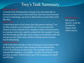 Trey’s Task Summary Where I Started: I started of by thinking that animals were obviously like us because we have most of the stuff they have but more because we have technology, our food is delivered to us and other stuff like that. What I Did: I researched and we had some class discussions asking if “we are like animals or are animals like us?” For my research I looked at some animals and I compared what us humans have in common with a few specific animals for the example I found out that female giraffes give their young to one female while the rest go out into other areas which in human terms is pretty much babysitting. Where I Am Now: I still think that animals are like us because we are smarter but by doing this research I have found out that animals have  A LOT of stuff that we don’t have. For example most sea animals like dolphins  and whales  can dive much lower in the sea than us and a Wolves bite is 1500 PSI compared our small 150 PSI bite.  PSI Definition: PSI is and  a shorter  word for Pounds Per Square Inch which means  