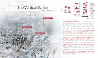 FALL2012 | GeraldLarson
The Vertical Schism is a phrase coined by
Rem Koolhaas as, “a systematic exploitation of
the deliberate disconnection between stories”
(Pg. 105 Delirious New York). The project
proposes an interpretation of how this
Schism may work through the exploration
of circulation as a vertical street in order to
respond to the contemporary urban condition.
The first four floors, programmed as commercial
spaces, act as a base to the armature of
circulatory piers and additive units. The
units are to be constructed in various scales
with individual branding to accommodate the
needs and program of the contemporary
city. A dialogue is created within the master plan
between public and private circulation: public -
meandering, private - direct. The form of both
the base and tower encourage movement
through the space with opportunites for pause.
Design IdeationNavy Pier
Chicago River
Tribune Site
Urban High-Rise
The Vertical Schism
37
 