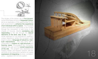 The studies of the historic site at Fort Ancient,
home of the Native American Hopewell Culture,
led to an exploration of the opportunities for the
built environment to enhance the experience
of an individual within a space. The Hopewell
culture achieved this relationship to the context
through the connection of built forms in the
shapes of mounds, directly correlating and
responding to the site through the natural
elements of the land, sea, & sky. I took a
similar approach in my proposal by creating a
unique experience where the occupant could
begin to grasp a language of natural vs. man-
built interventions. This was done with a
manipulation of organic vs. rigid structure and
framing views, encouraging the connection
between the user and the overall experience
of the site. The program was separated into
lodging, exhibit, and research spaces, with the
structure of the intervention became an inviting
expression of integrating structure, ventilation,
and a vegitated roof into one system. 18
 