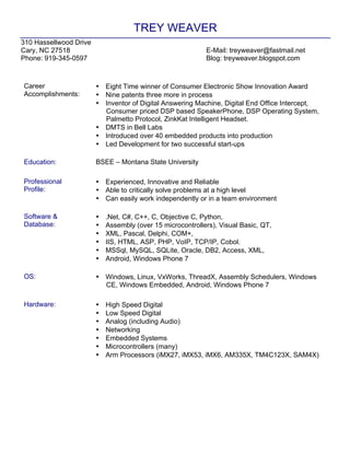 TREY WEAVER
310 Hassellwood Drive
Cary, NC 27518 E-Mail: treyweaver@fastmail.net
Phone: 919-345-0597 Blog: treyweaver.blogspot.com
Career
Accomplishments:
• Eight Time winner of Consumer Electronic Show Innovation Award
• Nine patents three more in process
• Inventor of Digital Answering Machine, Digital End Office Intercept,
Consumer priced DSP based SpeakerPhone, DSP Operating System,
Palmetto Protocol, ZinkKat Intelligent Headset.
• DMTS in Bell Labs
• Introduced over 40 embedded products into production
• Led Development for two successful start-ups
Education: BSEE – Montana State University
Professional
Profile:
• Experienced, Innovative and Reliable
• Able to critically solve problems at a high level
• Can easily work independently or in a team environment
Software &
Database:
• .Net, C#, C++, C, Objective C, Python,
• Assembly (over 15 microcontrollers), Visual Basic, QT,
• XML, Pascal, Delphi, COM+,
• IIS, HTML, ASP, PHP, VoIP, TCP/IP, Cobol.
• MSSql, MySQL, SQLite, Oracle, DB2, Access, XML,
• Android, Windows Phone 7
OS: • Windows, Linux, VxWorks, ThreadX, Assembly Schedulers, Windows
CE, Windows Embedded, Android, Windows Phone 7
Hardware: • High Speed Digital
• Low Speed Digital
• Analog (including Audio)
• Networking
• Embedded Systems
• Microcontrollers (many)
• Arm Processors (iMX27, iMX53, iMX6, AM335X, TM4C123X, SAM4X)
 