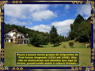 Pouco a pouco novos grupos de imigrantes do Tirol foram chegando (1933 até 1938). Eles não se misturavam aos alemães que aqui já viviam, preservando assim a cultura tirolesa... 