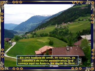Eis uma história de amor, de coragem, de trabalho e de muita perseverança, que começa aqui na Áustria, na região do Tirol... 