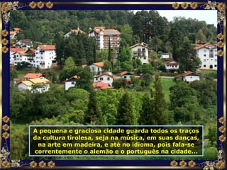 A pequena e graciosa cidade guarda todos os traços da cultura tirolesa, seja na música, em suas danças, na arte em madeira, e até no idioma, pois fala-se correntemente o alemão e o português na cidade... 