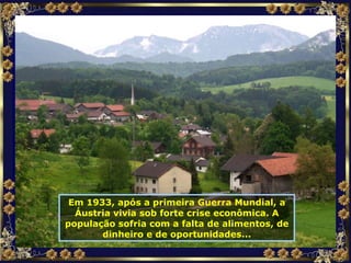 Em 1933, após a primeira Guerra Mundial, a Áustria vivia sob forte crise econômica. A população sofria com a falta de alimentos, de dinheiro e de oportunidades... 