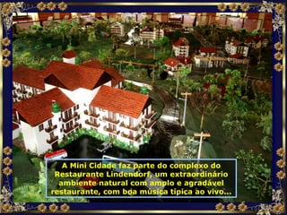 A Mini Cidade faz parte do complexo do Restaurante Lindendorf, um extraordinário ambiente natural com amplo e agradável restaurante, com boa música típica ao vivo... 