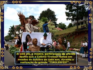 Aí está ele, o mestre, participando do grande desfile que a Colônia Tirolesa realiza em meados de outubro de cada ano, durante a realização da grande “TIROLERFEST”... 