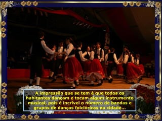 A impressão que se tem é que todos os habitantes dançam e tocam algum instrumento musical, pois é incrível o número de bandas e grupos de danças folclóricas na cidade... 
