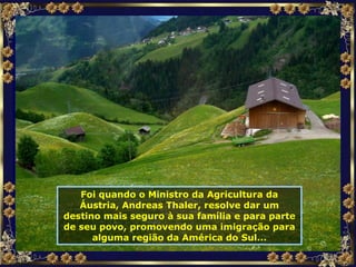 Foi quando o Ministro da Agricultura da Áustria, Andreas Thaler, resolve dar um destino mais seguro à sua família e para parte de seu povo, promovendo uma imigração para alguma região da América do Sul... 