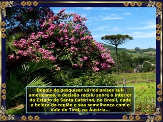 Depois de pesquisar vários países sul-americanos, a decisão recaiu sobre o interior do Estado de Santa Catarina, no Brasil, dada a beleza da região e sua semelhança com o Vale do Tirol, na Áustria... 
