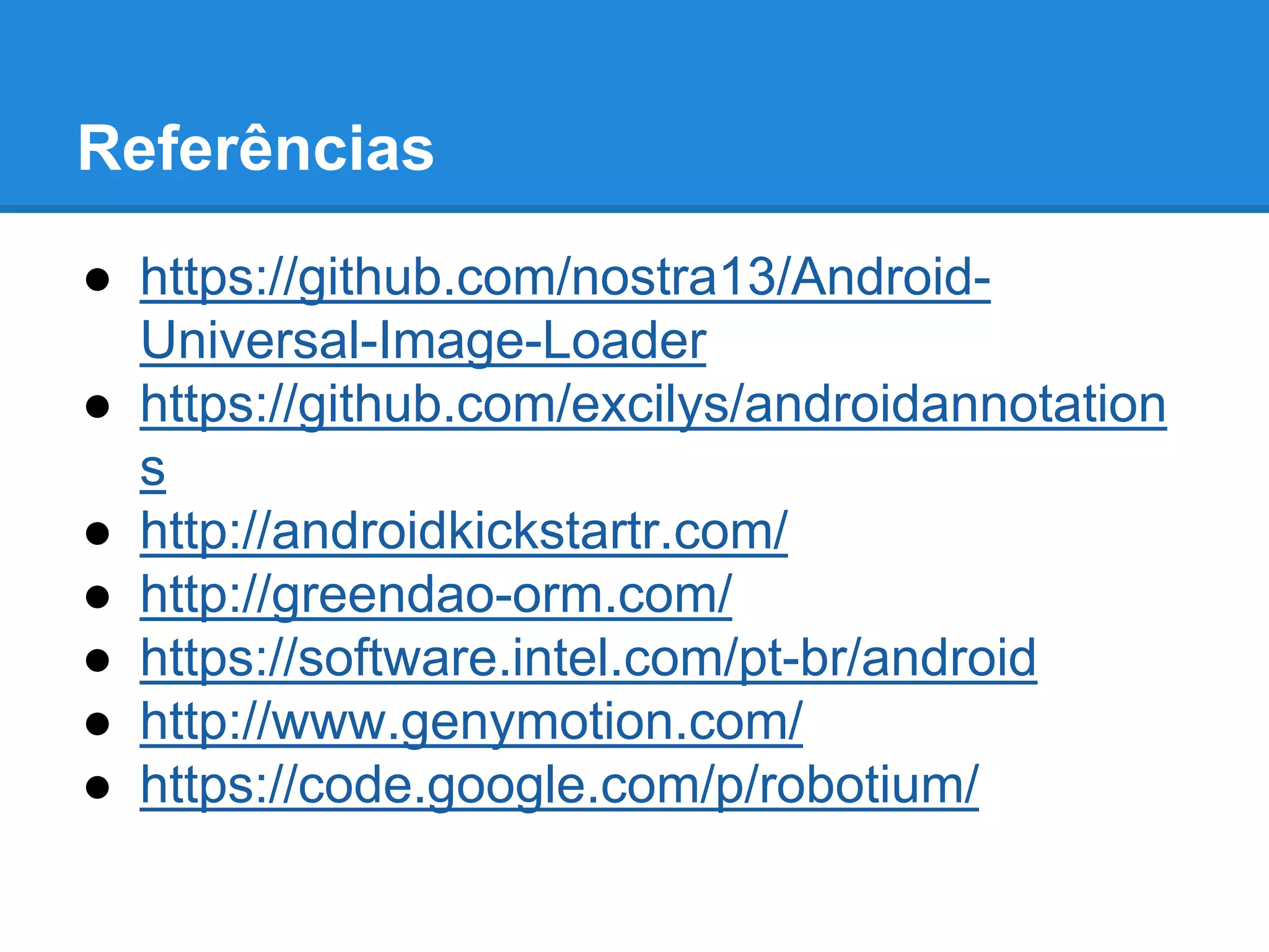 Referências 
● https://github.com/nostra13/Android- 
Universal-Image-Loader 
● https://github.com/excilys/androidannotation 
s 
● http://androidkickstartr.com/ 
● http://greendao-orm.com/ 
● https://software.intel.com/pt-br/android 
● http://www.genymotion.com/ 
● https://code.google.com/p/robotium/ 
 