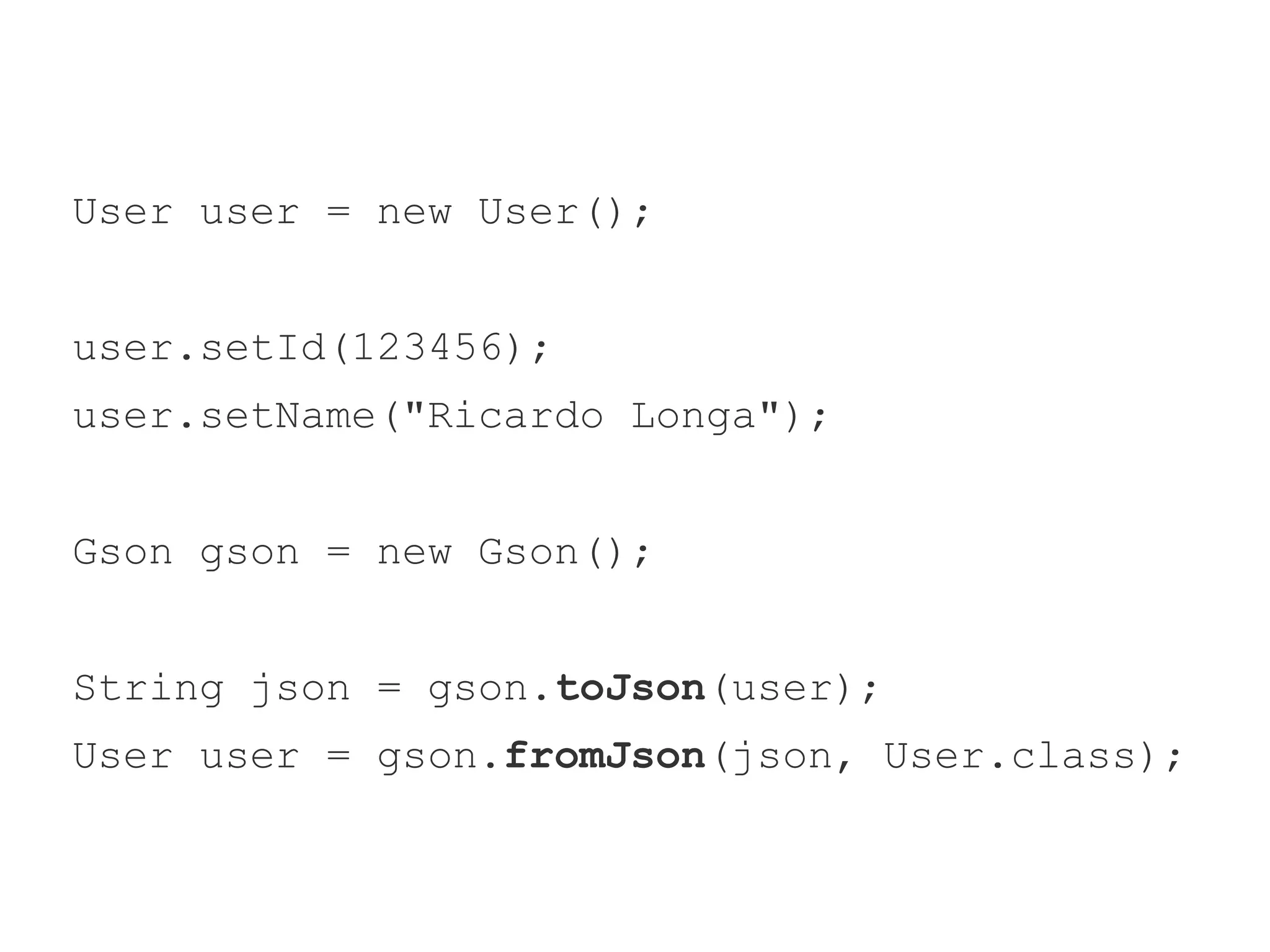 User user = new User(); 
user.setId(123456); 
user.setName("Ricardo Longa"); 
Gson gson = new Gson(); 
String json = gson.toJson(user); 
User user = gson.fromJson(json, User.class); 
 