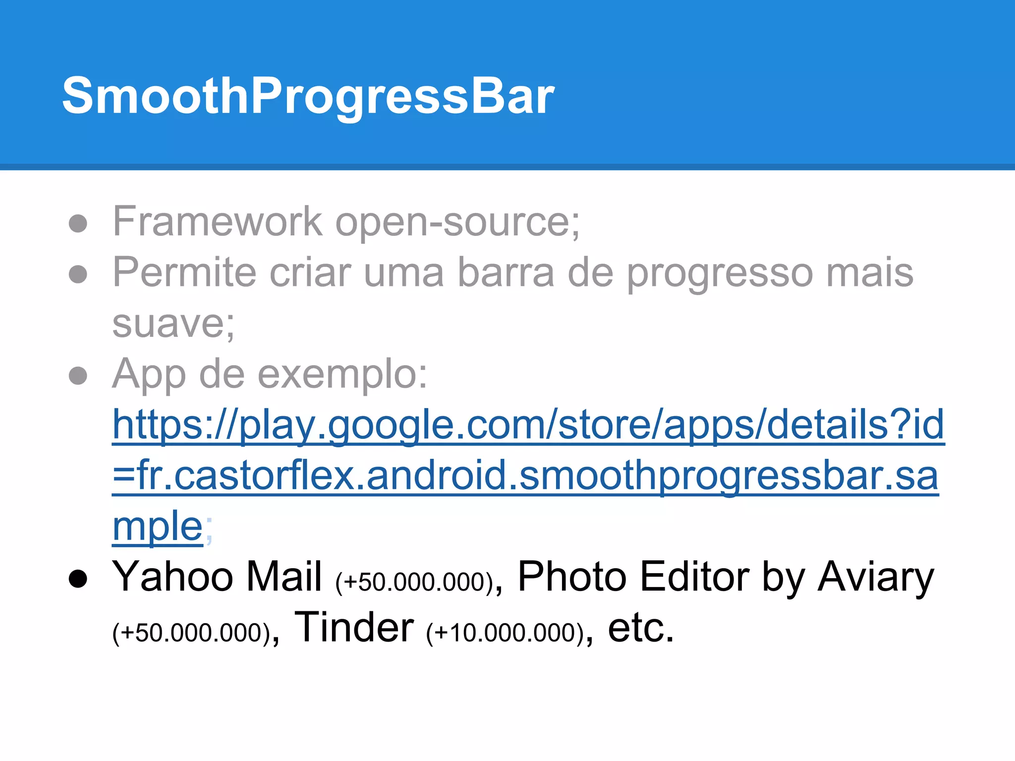 SmoothProgressBar 
● Framework open-source; 
● Permite criar uma barra de progresso mais 
suave; 
● App de exemplo: 
https://play.google.com/store/apps/details?id 
=fr.castorflex.android.smoothprogressbar.sa 
mple; 
● Yahoo Mail (+50.000.000), Photo Editor by Aviary 
(+50.000.000), Tinder (+10.000.000), etc. 
 
