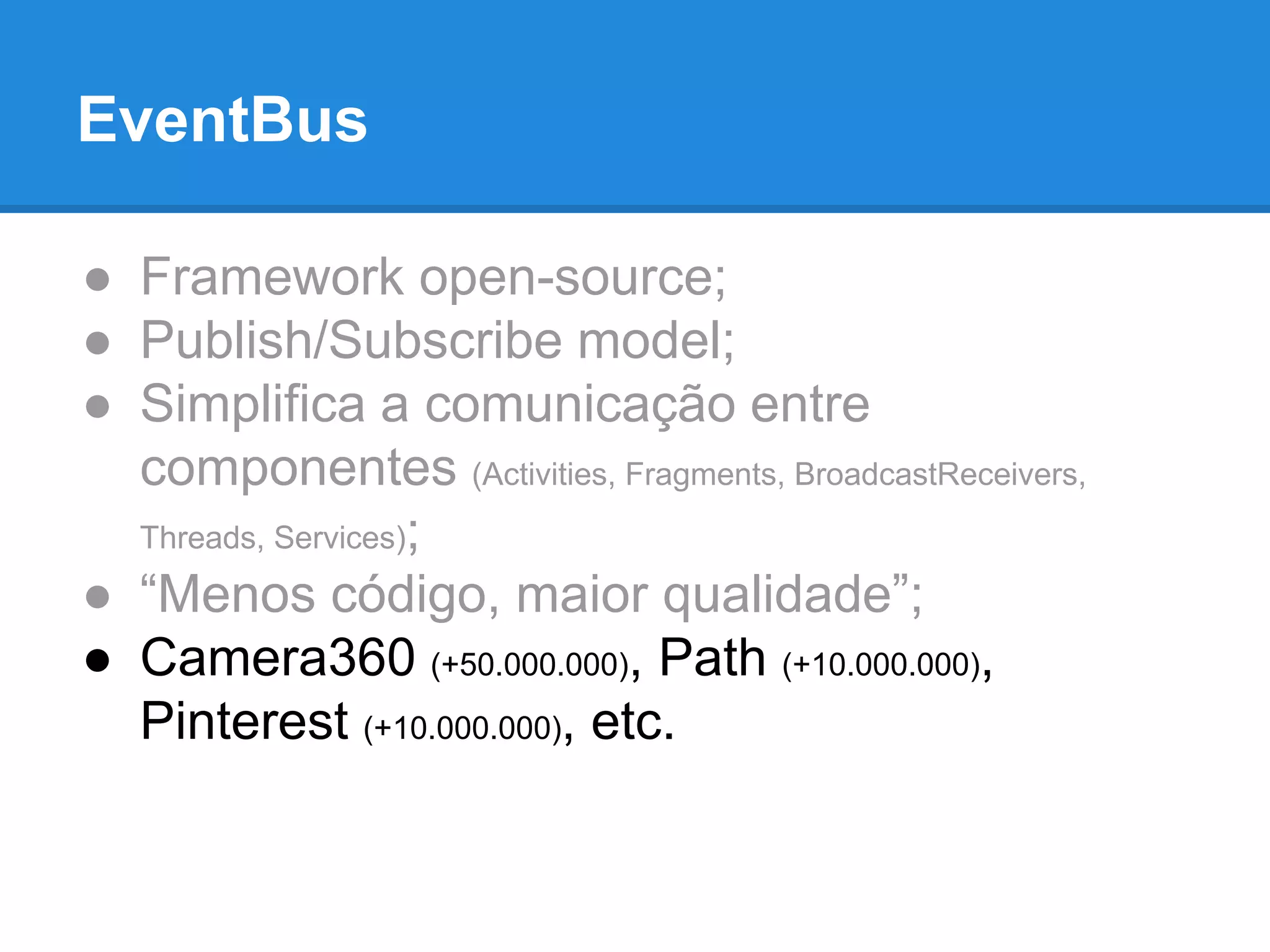 EventBus 
● Framework open-source; 
● Publish/Subscribe model; 
● Simplifica a comunicação entre 
componentes (Activities, Fragments, BroadcastReceivers, 
Threads, Services); 
● “Menos código, maior qualidade”; 
● Camera360 (+50.000.000), Path (+10.000.000), 
Pinterest (+10.000.000), etc. 
 