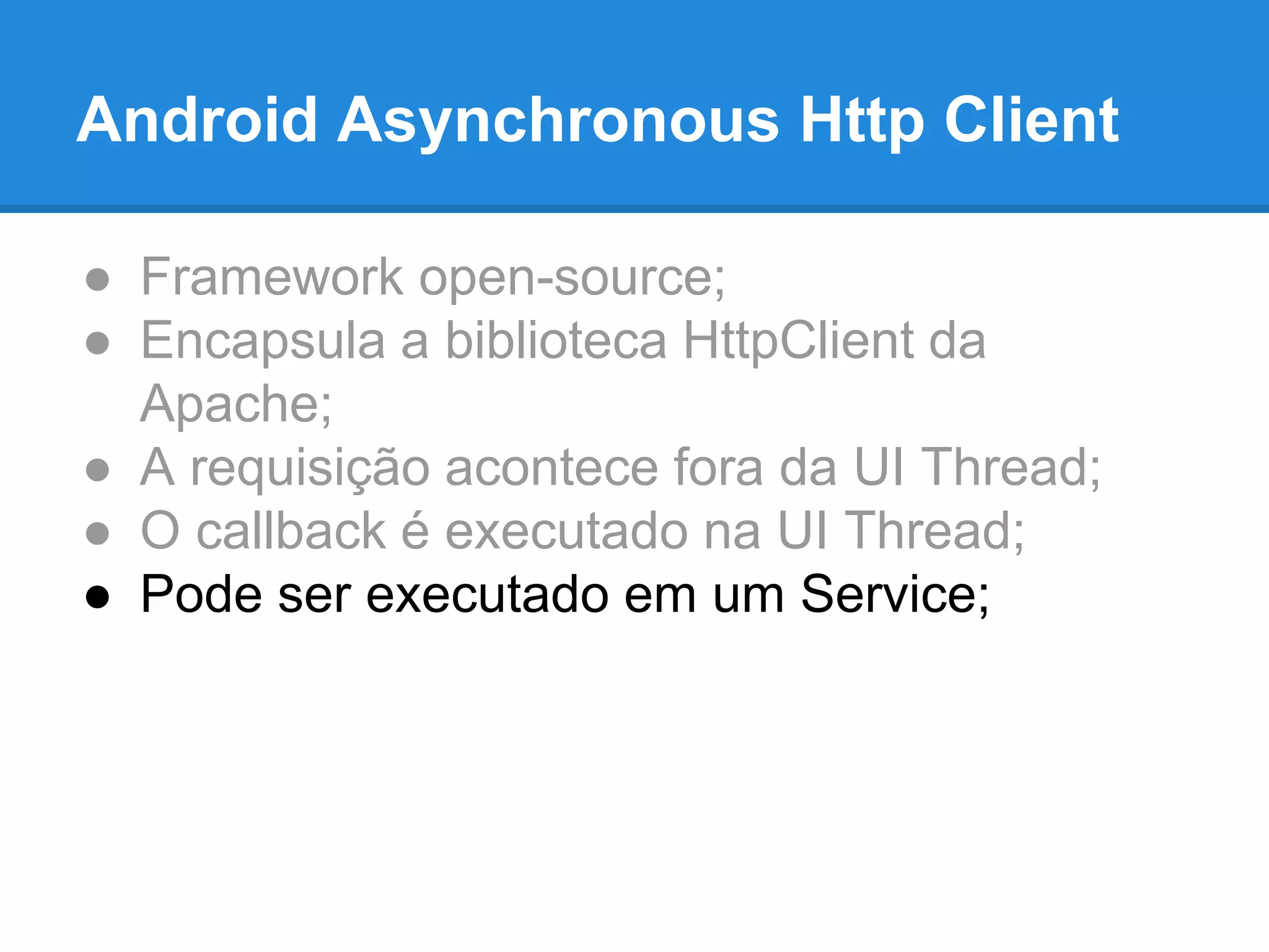 Android Asynchronous Http Client 
● Framework open-source; 
● Encapsula a biblioteca HttpClient da 
Apache; 
● A requisição acontece fora da UI Thread; 
● O callback é executado na UI Thread; 
● Pode ser executado em um Service; 
 