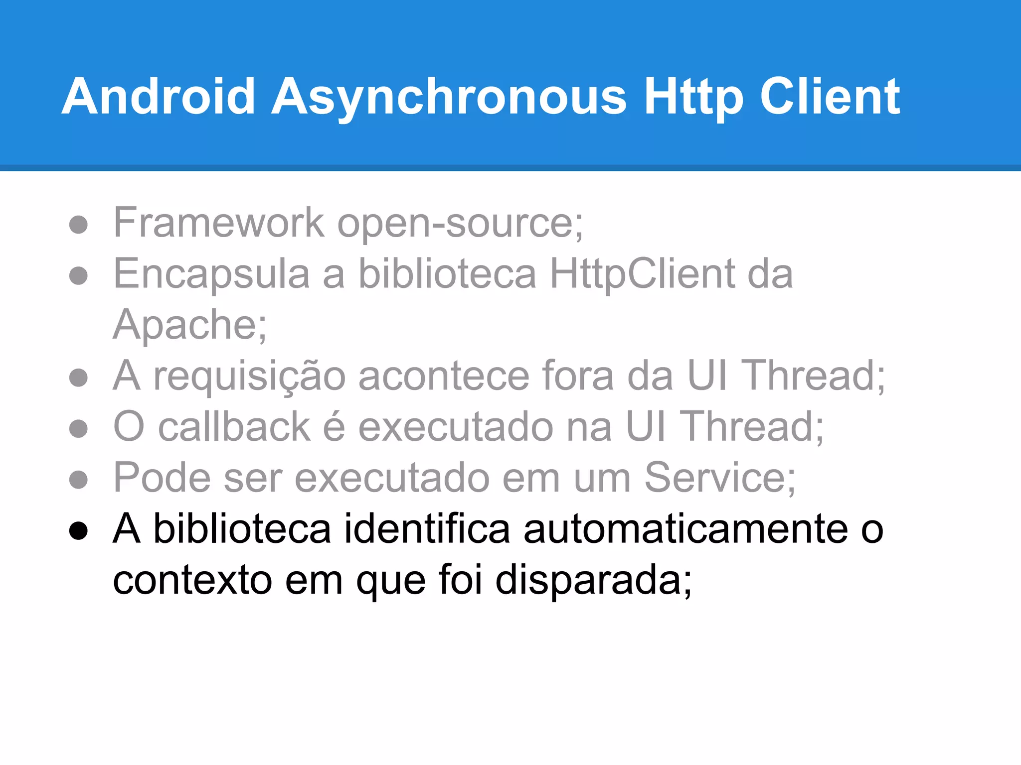Android Asynchronous Http Client 
● Framework open-source; 
● Encapsula a biblioteca HttpClient da 
Apache; 
● A requisição acontece fora da UI Thread; 
● O callback é executado na UI Thread; 
● Pode ser executado em um Service; 
● A biblioteca identifica automaticamente o 
contexto em que foi disparada; 
 