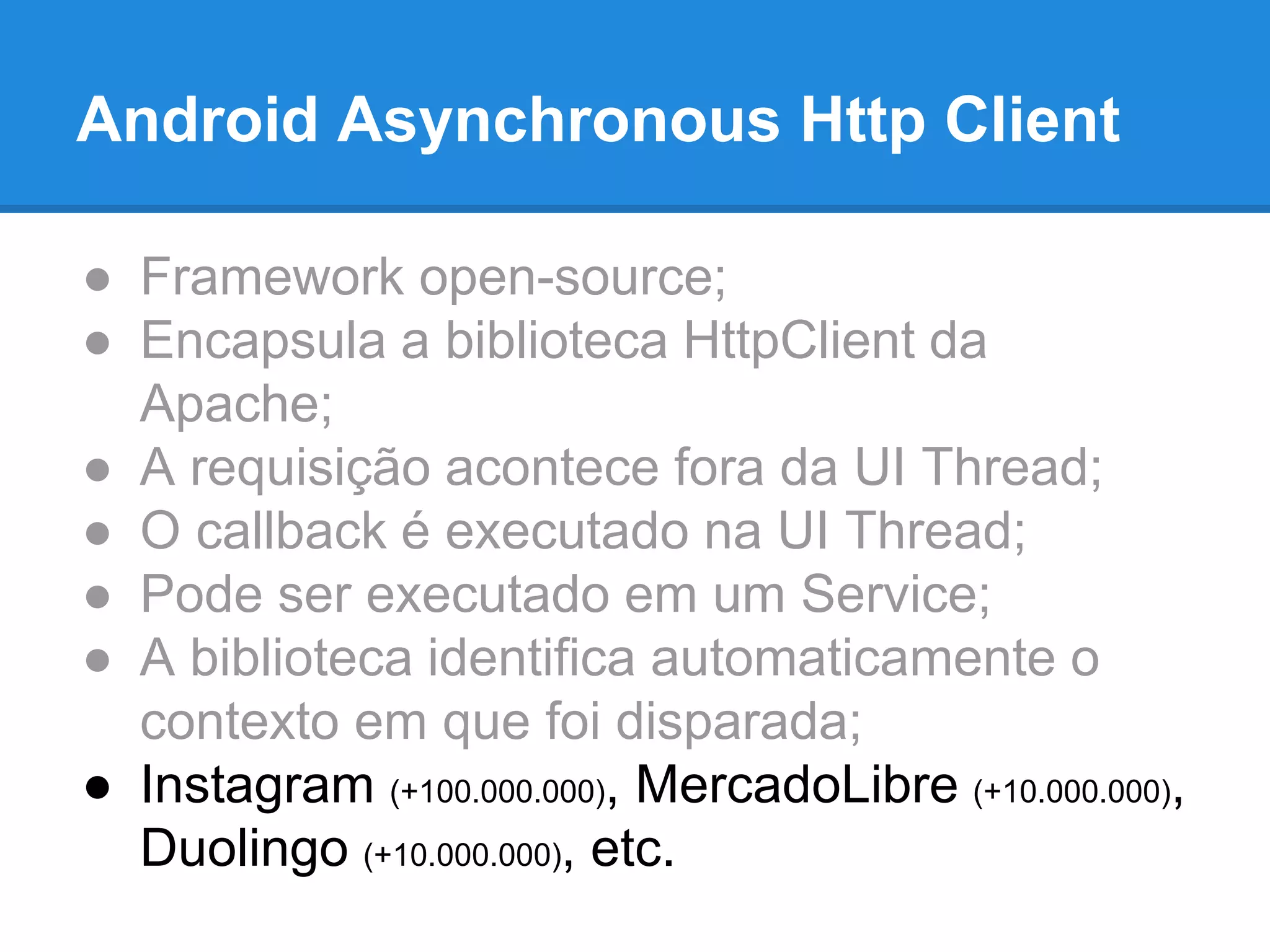 Android Asynchronous Http Client 
● Framework open-source; 
● Encapsula a biblioteca HttpClient da 
Apache; 
● A requisição acontece fora da UI Thread; 
● O callback é executado na UI Thread; 
● Pode ser executado em um Service; 
● A biblioteca identifica automaticamente o 
contexto em que foi disparada; 
● Instagram (+100.000.000), MercadoLibre (+10.000.000), 
Duolingo (+10.000.000), etc. 
 
