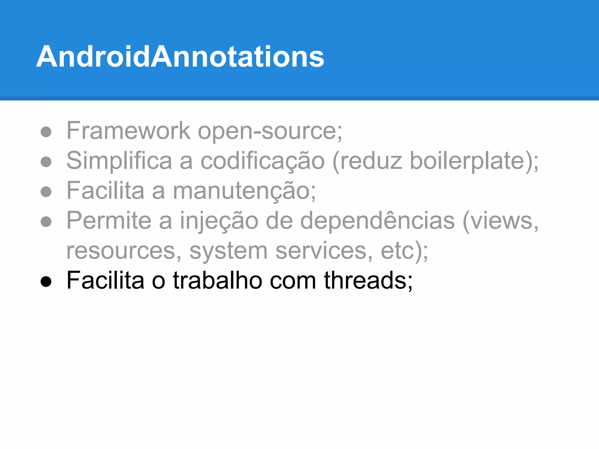 AndroidAnnotations 
● Framework open-source; 
● Simplifica a codificação (reduz boilerplate); 
● Facilita a manutenção; 
● Permite a injeção de dependências (views, 
resources, system services, etc); 
● Facilita o trabalho com threads; 
 