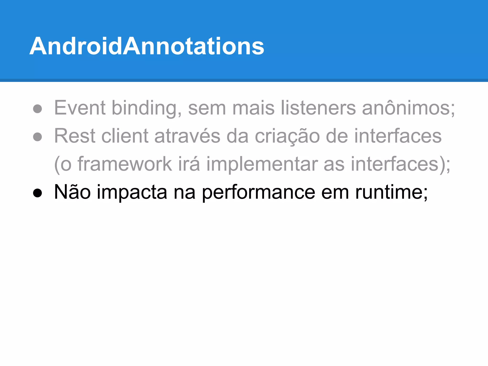 AndroidAnnotations 
● Event binding, sem mais listeners anônimos; 
● Rest client através da criação de interfaces 
(o framework irá implementar as interfaces); 
● Não impacta na performance em runtime; 
 