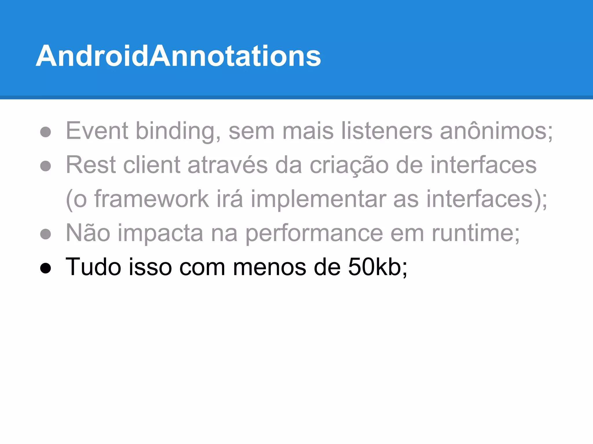 AndroidAnnotations 
● Event binding, sem mais listeners anônimos; 
● Rest client através da criação de interfaces 
(o framework irá implementar as interfaces); 
● Não impacta na performance em runtime; 
● Tudo isso com menos de 50kb; 
 