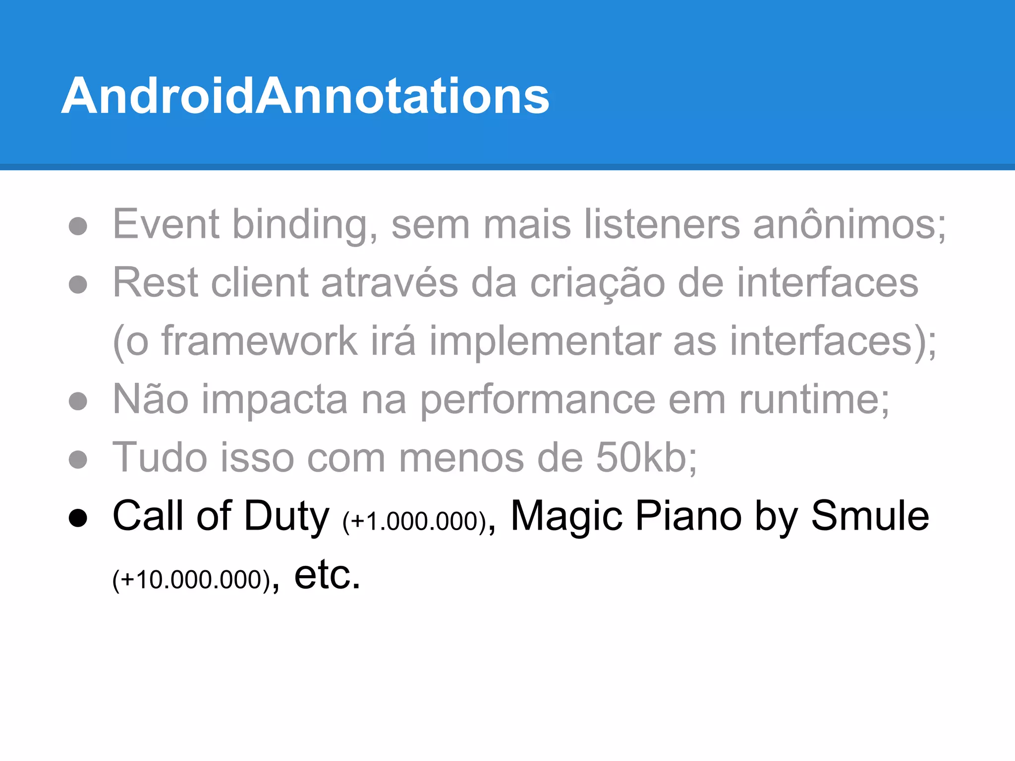 AndroidAnnotations 
● Event binding, sem mais listeners anônimos; 
● Rest client através da criação de interfaces 
(o framework irá implementar as interfaces); 
● Não impacta na performance em runtime; 
● Tudo isso com menos de 50kb; 
● Call of Duty (+1.000.000), Magic Piano by Smule 
(+10.000.000), etc. 
 
