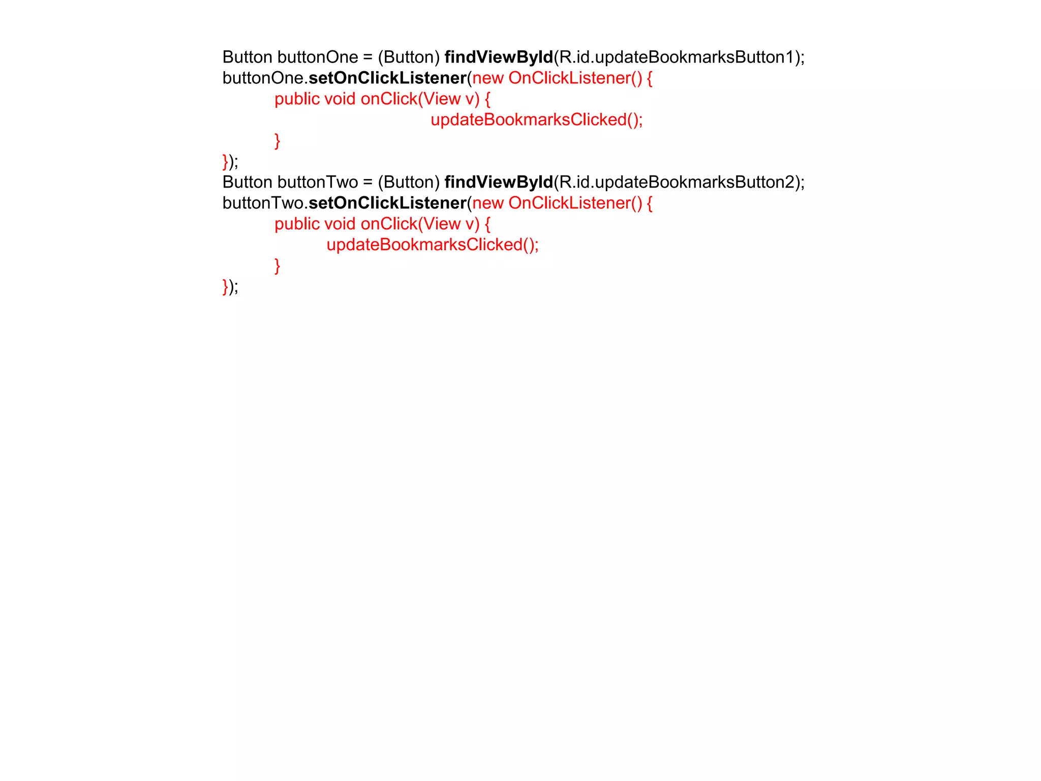 Button buttonOne = (Button) findViewById(R.id.updateBookmarksButton1); 
buttonOne.setOnClickListener(new OnClickListener() { 
public void onClick(View v) { 
updateBookmarksClicked(); 
} 
}); 
Button buttonTwo = (Button) findViewById(R.id.updateBookmarksButton2); 
buttonTwo.setOnClickListener(new OnClickListener() { 
public void onClick(View v) { 
updateBookmarksClicked(); 
} 
}); 
 