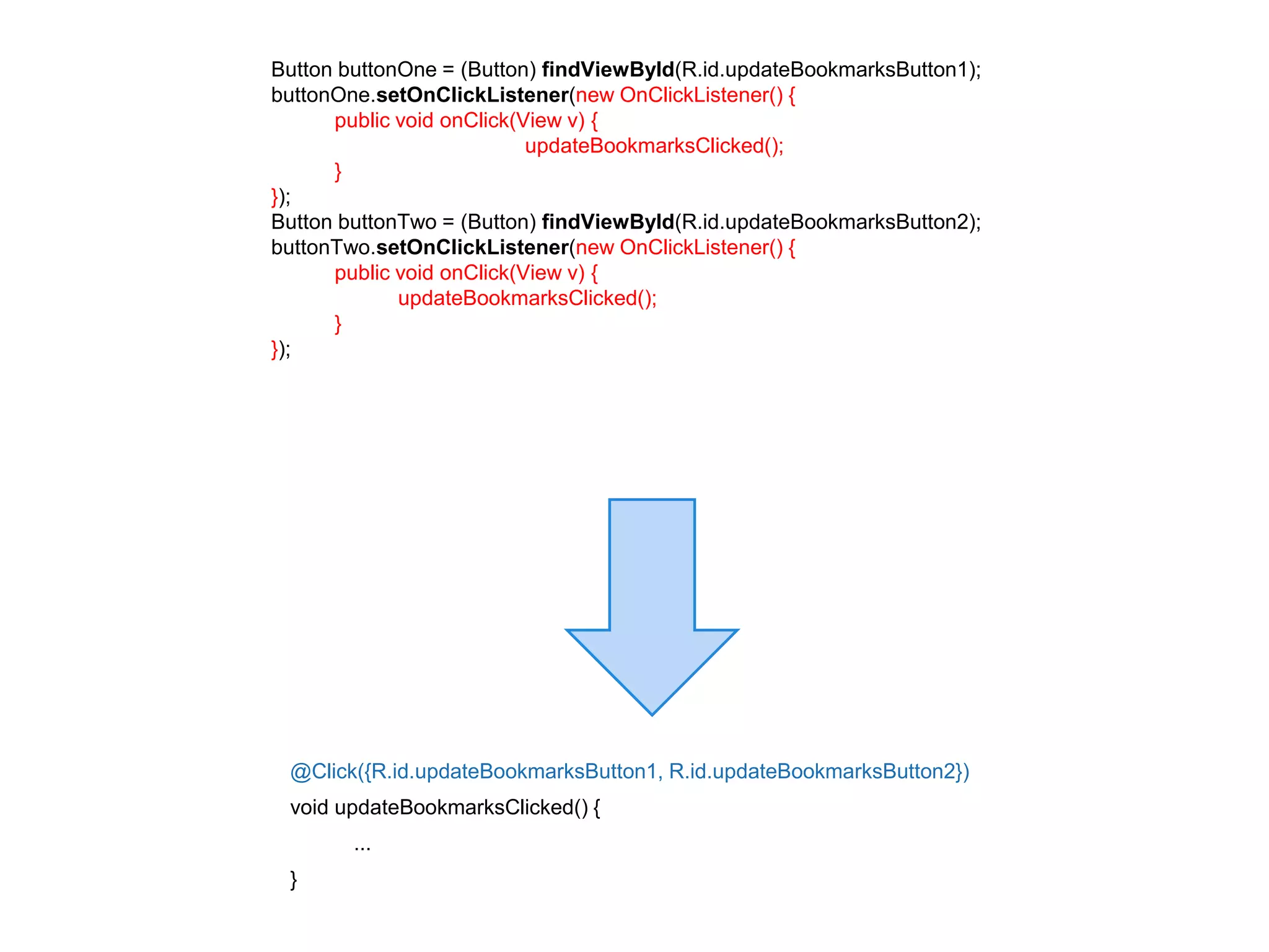 Button buttonOne = (Button) findViewById(R.id.updateBookmarksButton1); 
buttonOne.setOnClickListener(new OnClickListener() { 
@Click({R.id.updateBookmarksButton1, R.id.updateBookmarksButton2}) 
void updateBookmarksClicked() { 
... 
} 
public void onClick(View v) { 
updateBookmarksClicked(); 
} 
}); 
Button buttonTwo = (Button) findViewById(R.id.updateBookmarksButton2); 
buttonTwo.setOnClickListener(new OnClickListener() { 
public void onClick(View v) { 
updateBookmarksClicked(); 
} 
}); 
 