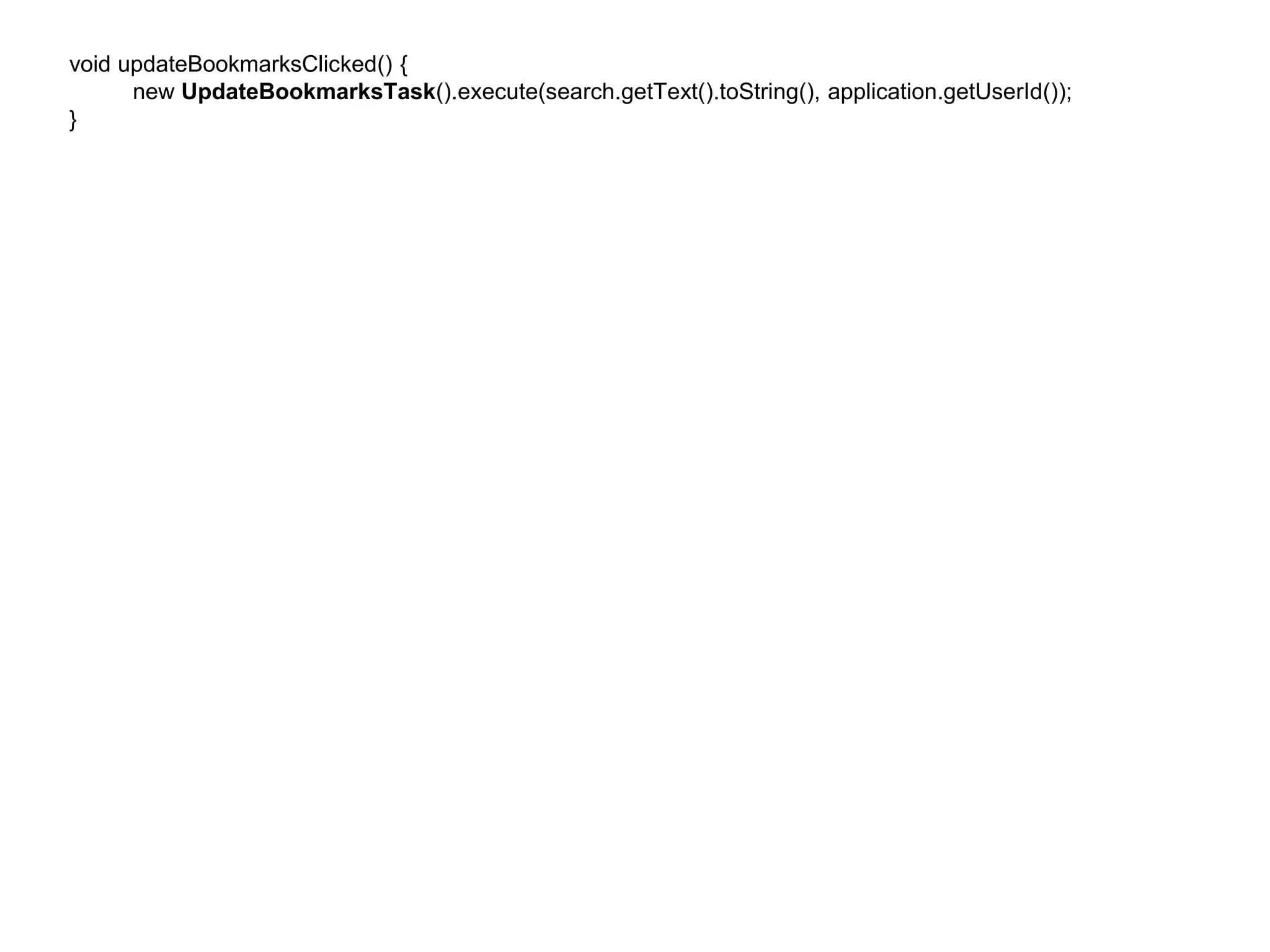 void updateBookmarksClicked() { 
new UpdateBookmarksTask().execute(search.getText().toString(), application.getUserId()); 
} 
 