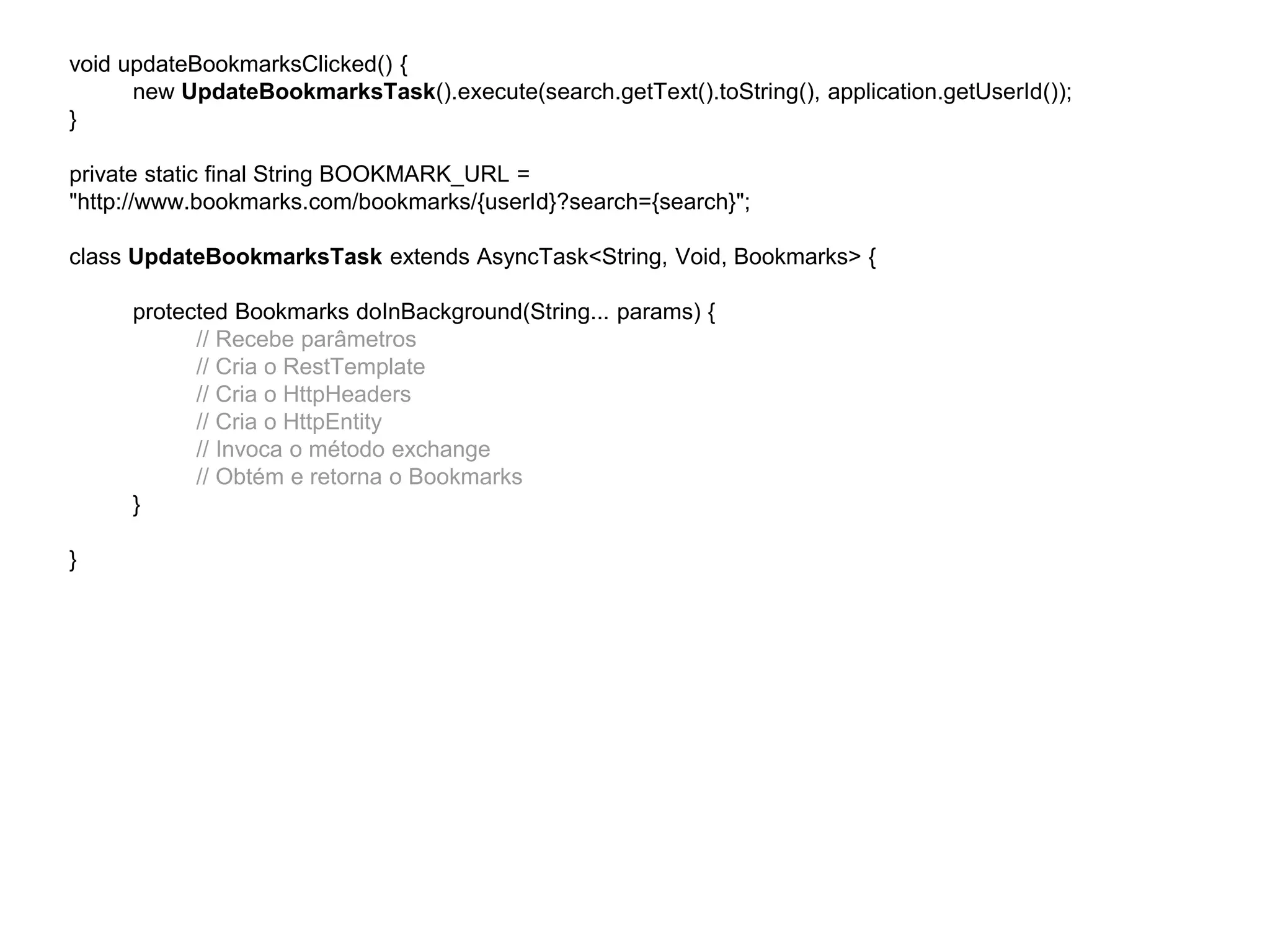 void updateBookmarksClicked() { 
new UpdateBookmarksTask().execute(search.getText().toString(), application.getUserId()); 
} 
private static final String BOOKMARK_URL = 
"http://www.bookmarks.com/bookmarks/{userId}?search={search}"; 
class UpdateBookmarksTask extends AsyncTask<String, Void, Bookmarks> { 
protected Bookmarks doInBackground(String... params) { 
// Recebe parâmetros 
// Cria o RestTemplate 
// Cria o HttpHeaders 
// Cria o HttpEntity 
// Invoca o método exchange 
// Obtém e retorna o Bookmarks 
} 
} 
 