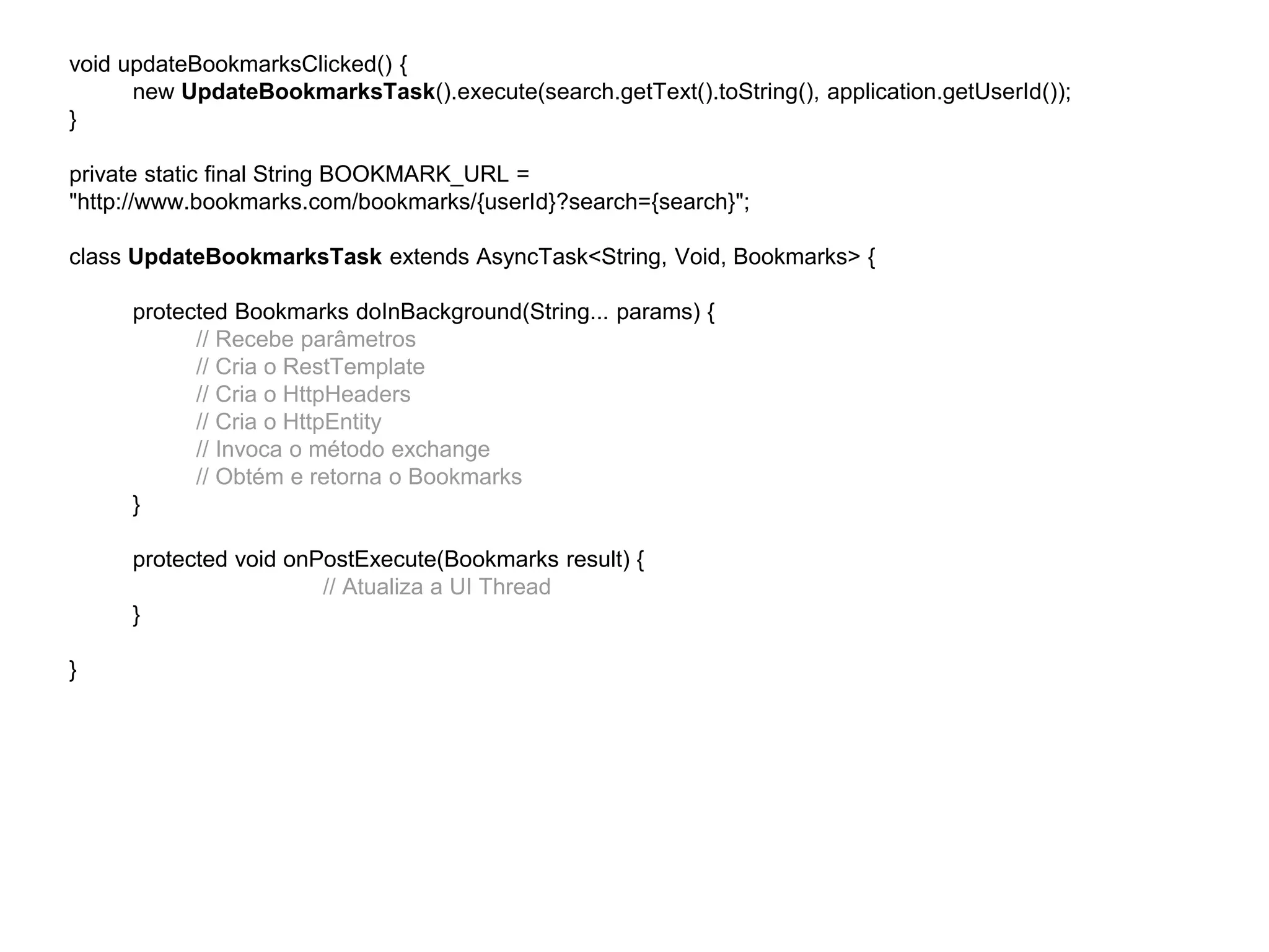 void updateBookmarksClicked() { 
new UpdateBookmarksTask().execute(search.getText().toString(), application.getUserId()); 
} 
private static final String BOOKMARK_URL = 
"http://www.bookmarks.com/bookmarks/{userId}?search={search}"; 
class UpdateBookmarksTask extends AsyncTask<String, Void, Bookmarks> { 
protected Bookmarks doInBackground(String... params) { 
// Recebe parâmetros 
// Cria o RestTemplate 
// Cria o HttpHeaders 
// Cria o HttpEntity 
// Invoca o método exchange 
// Obtém e retorna o Bookmarks 
} 
protected void onPostExecute(Bookmarks result) { 
// Atualiza a UI Thread 
} 
} 
 