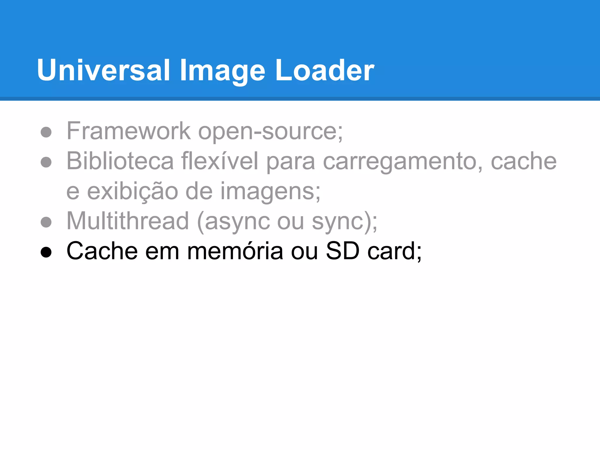 Universal Image Loader 
● Framework open-source; 
● Biblioteca flexível para carregamento, cache 
e exibição de imagens; 
● Multithread (async ou sync); 
● Cache em memória ou SD card; 
 
