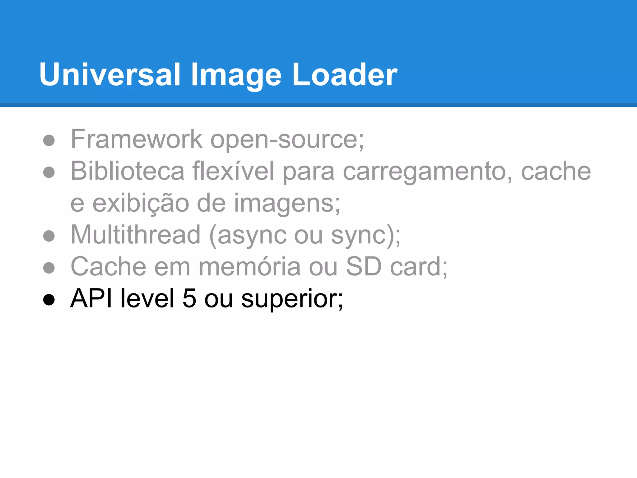Universal Image Loader 
● Framework open-source; 
● Biblioteca flexível para carregamento, cache 
e exibição de imagens; 
● Multithread (async ou sync); 
● Cache em memória ou SD card; 
● API level 5 ou superior; 
 