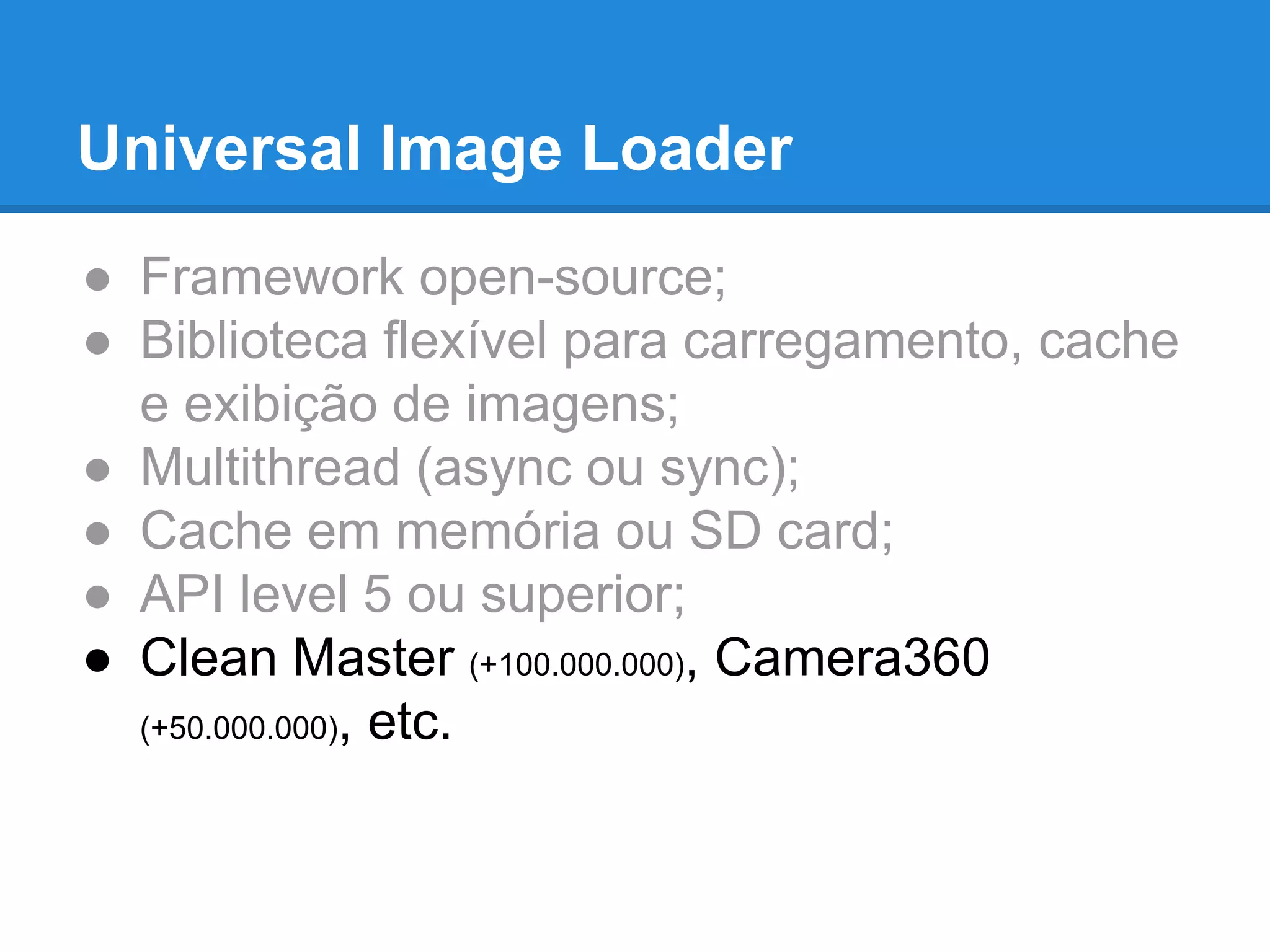 Universal Image Loader 
● Framework open-source; 
● Biblioteca flexível para carregamento, cache 
e exibição de imagens; 
● Multithread (async ou sync); 
● Cache em memória ou SD card; 
● API level 5 ou superior; 
● Clean Master (+100.000.000), Camera360 
(+50.000.000), etc. 
 