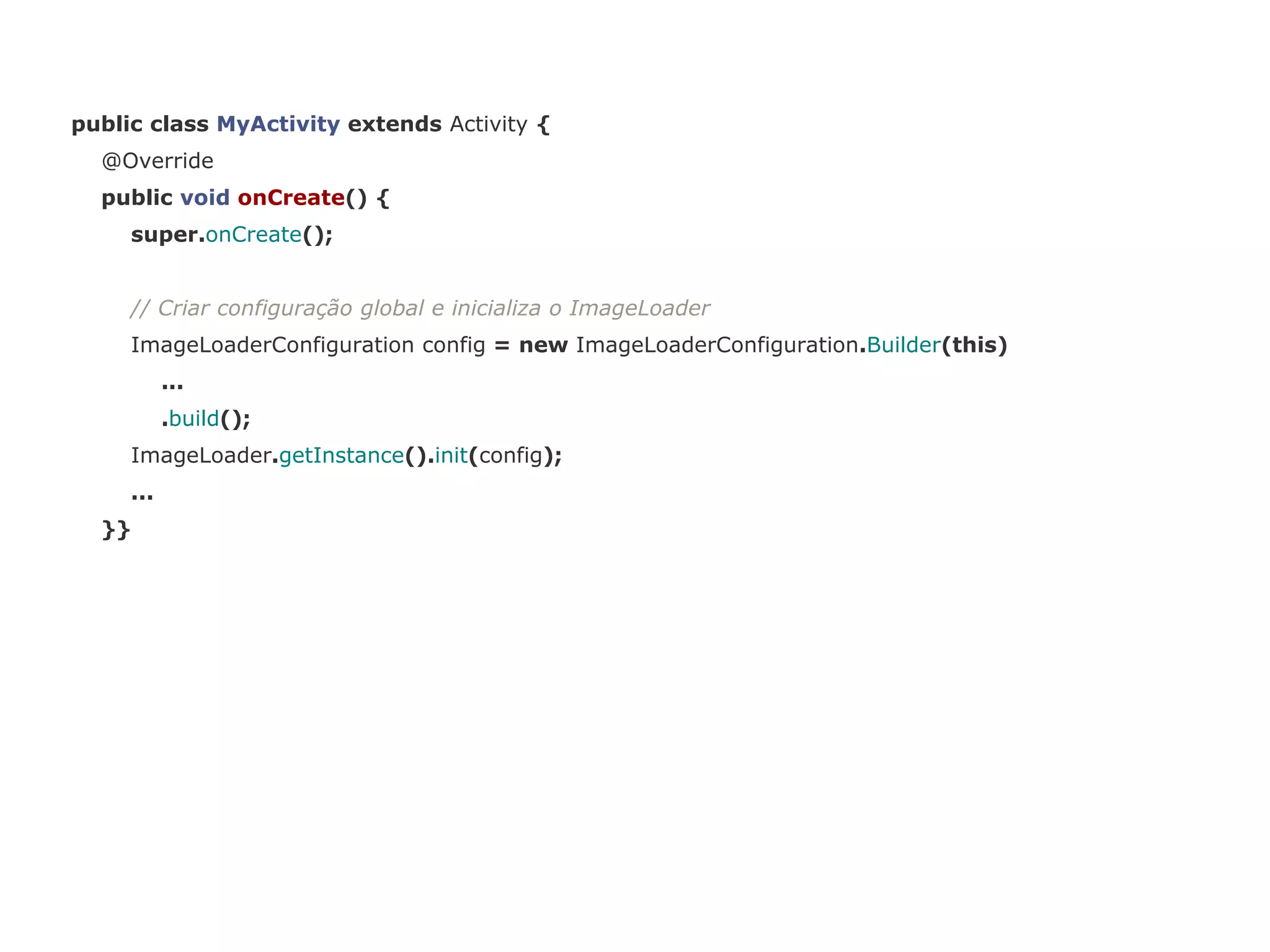 public class MyActivity extends Activity { 
@Override 
public void onCreate() { 
super.onCreate(); 
// Criar configuração global e inicializa o ImageLoader 
ImageLoaderConfiguration config = new ImageLoaderConfiguration.Builder(this) 
... 
.build(); 
ImageLoader.getInstance().init(config); 
... 
}} 
 